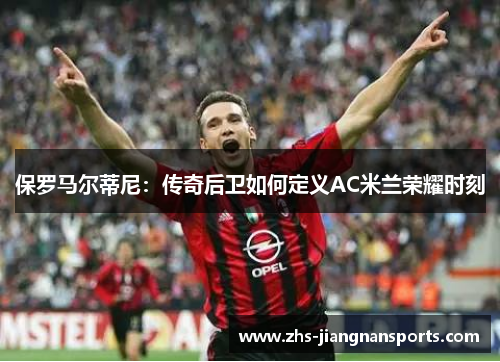 保罗马尔蒂尼：传奇后卫如何定义AC米兰荣耀时刻